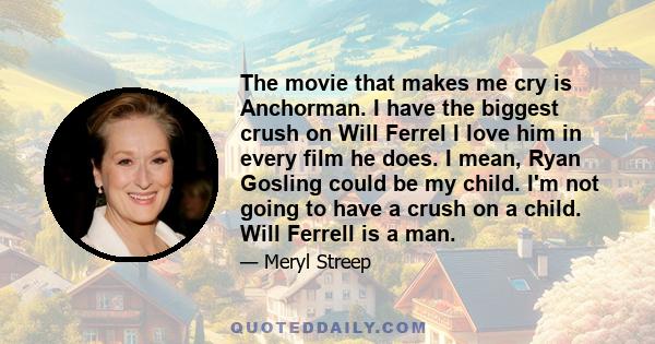 The movie that makes me cry is Anchorman. I have the biggest crush on Will Ferrel I love him in every film he does. I mean, Ryan Gosling could be my child. I'm not going to have a crush on a child. Will Ferrell is a man.