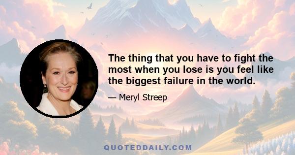 The thing that you have to fight the most when you lose is you feel like the biggest failure in the world.