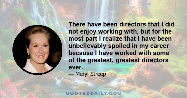 There have been directors that I did not enjoy working with, but for the most part I realize that I have been unbelievably spoiled in my career because I have worked with some of the greatest, greatest directors ever.