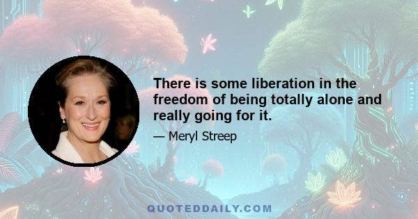 There is some liberation in the freedom of being totally alone and really going for it.