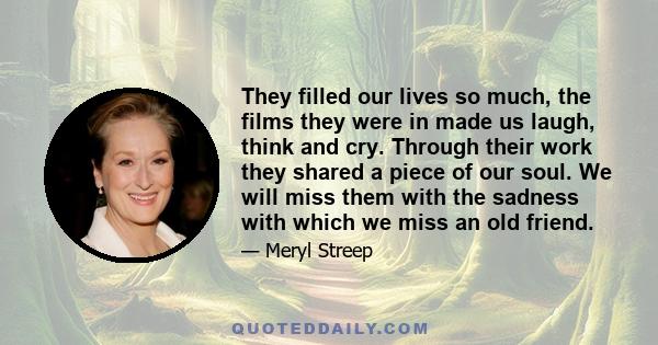 They filled our lives so much, the films they were in made us laugh, think and cry. Through their work they shared a piece of our soul. We will miss them with the sadness with which we miss an old friend.