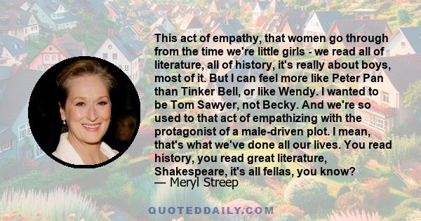 This act of empathy, that women go through from the time we're little girls - we read all of literature, all of history, it's really about boys, most of it. But I can feel more like Peter Pan than Tinker Bell, or like