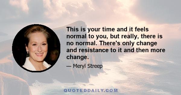 This is your time and it feels normal to you, but really, there is no normal. There's only change and resistance to it and then more change.