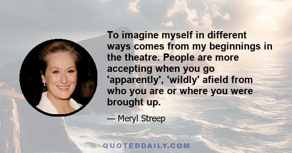 To imagine myself in different ways comes from my beginnings in the theatre. People are more accepting when you go 'apparently', 'wildly' afield from who you are or where you were brought up.