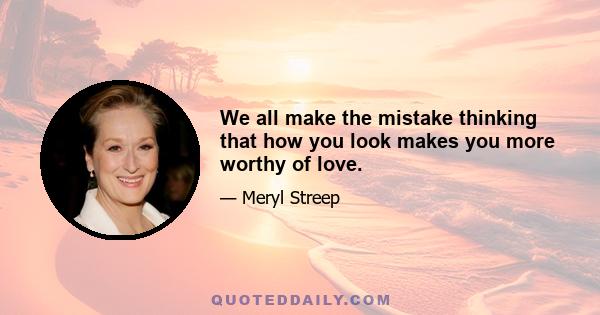 We all make the mistake thinking that how you look makes you more worthy of love.