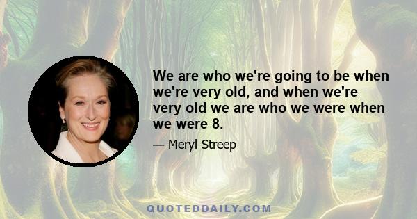 We are who we're going to be when we're very old, and when we're very old we are who we were when we were 8.