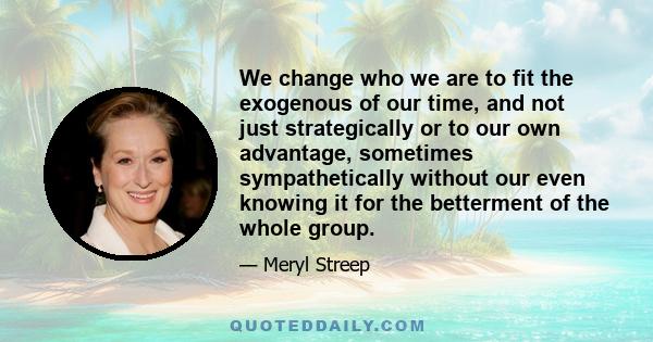 We change who we are to fit the exogenous of our time, and not just strategically or to our own advantage, sometimes sympathetically without our even knowing it for the betterment of the whole group.