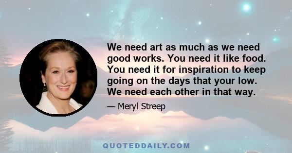 We need art as much as we need good works. You need it like food. You need it for inspiration to keep going on the days that your low. We need each other in that way.