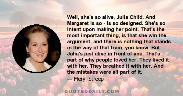 Well, she's so alive, Julia Child. And Margaret is so - is so designed. She's so intent upon making her point. That's the most important thing, is that she win the argument, and there is nothing that stands in the way