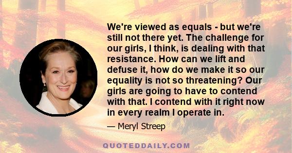 We're viewed as equals - but we're still not there yet. The challenge for our girls, I think, is dealing with that resistance. How can we lift and defuse it, how do we make it so our equality is not so threatening? Our