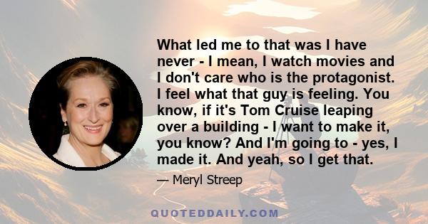 What led me to that was I have never - I mean, I watch movies and I don't care who is the protagonist. I feel what that guy is feeling. You know, if it's Tom Cruise leaping over a building - I want to make it, you know? 