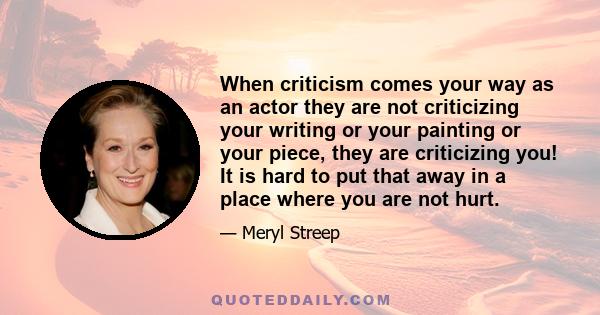 When criticism comes your way as an actor they are not criticizing your writing or your painting or your piece, they are criticizing you! It is hard to put that away in a place where you are not hurt.