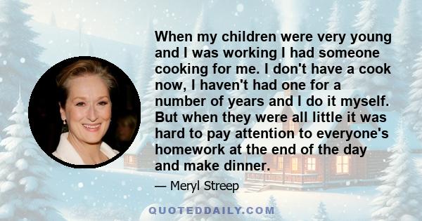 When my children were very young and I was working I had someone cooking for me. I don't have a cook now, I haven't had one for a number of years and I do it myself. But when they were all little it was hard to pay