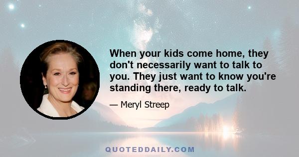 When your kids come home, they don't necessarily want to talk to you. They just want to know you're standing there, ready to talk.