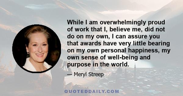 While I am overwhelmingly proud of work that I, believe me, did not do on my own, I can assure you that awards have very little bearing on my own personal happiness, my own sense of well-being and purpose in the world.