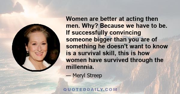 Women are better at acting then men. Why? Because we have to be. If successfully convincing someone bigger than you are of something he doesn't want to know is a survival skill, this is how women have survived through