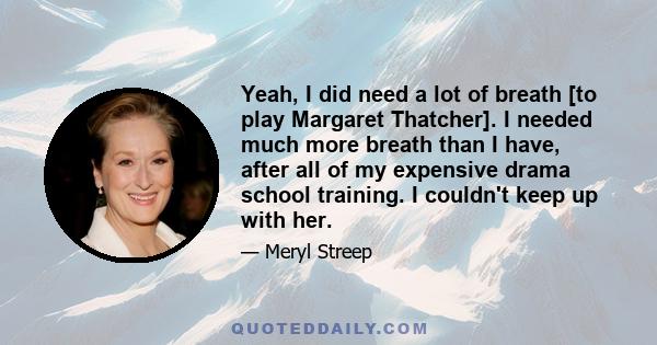 Yeah, I did need a lot of breath [to play Margaret Thatcher]. I needed much more breath than I have, after all of my expensive drama school training. I couldn't keep up with her.