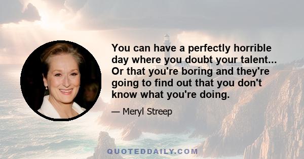 You can have a perfectly horrible day where you doubt your talent... Or that you're boring and they're going to find out that you don't know what you're doing.