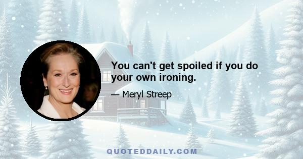 You can't get spoiled if you do your own ironing.