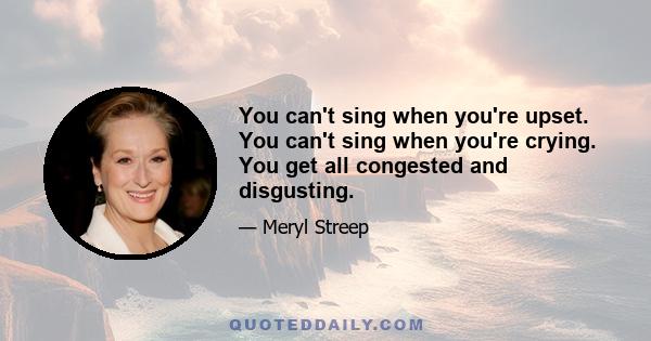 You can't sing when you're upset. You can't sing when you're crying. You get all congested and disgusting.