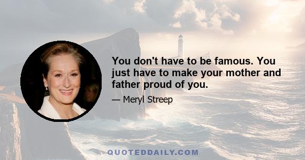 You don't have to be famous. You just have to make your mother and father proud of you.