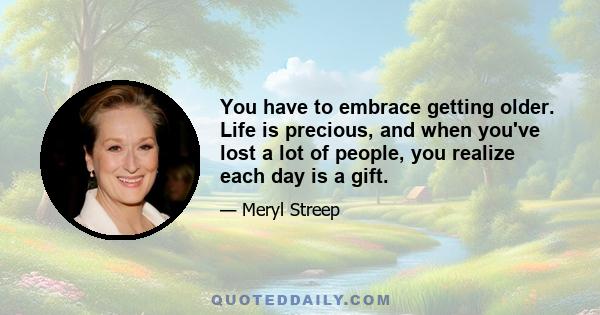 You have to embrace getting older. Life is precious, and when you've lost a lot of people, you realize each day is a gift.