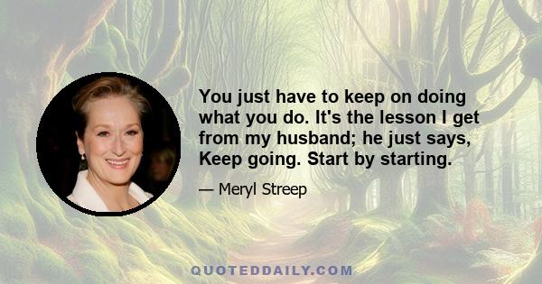 You just have to keep on doing what you do. It's the lesson I get from my husband; he just says, Keep going. Start by starting.