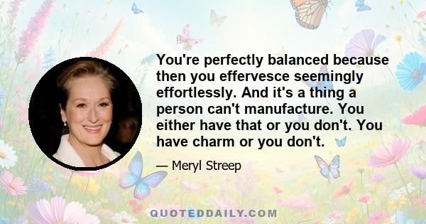 You're perfectly balanced because then you effervesce seemingly effortlessly. And it's a thing a person can't manufacture. You either have that or you don't. You have charm or you don't.