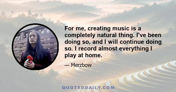 For me, creating music is a completely natural thing. I've been doing so, and I will continue doing so. I record almost everything I play at home.