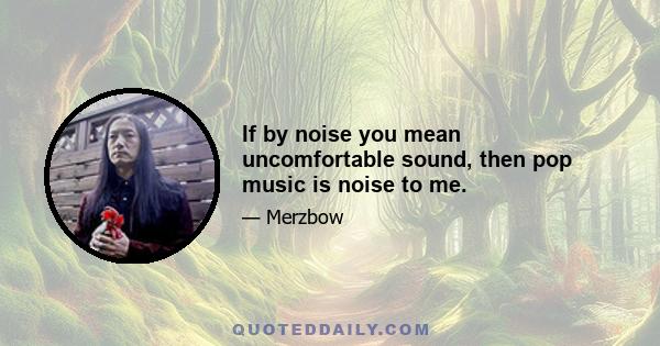 If by noise you mean uncomfortable sound, then pop music is noise to me.