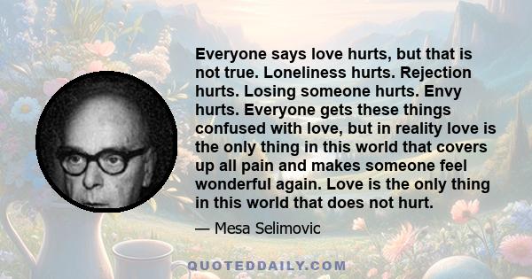 Everyone says love hurts, but that is not true. Loneliness hurts. Rejection hurts. Losing someone hurts. Envy hurts. Everyone gets these things confused with love, but in reality love is the only thing in this world