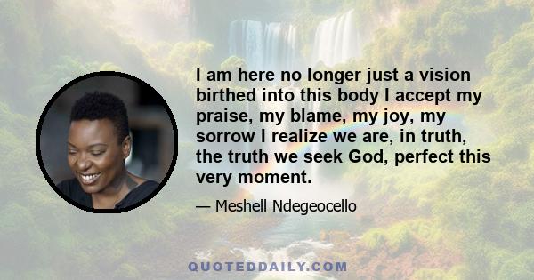 I am here no longer just a vision birthed into this body I accept my praise, my blame, my joy, my sorrow I realize we are, in truth, the truth we seek God, perfect this very moment.