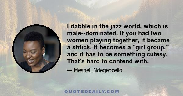 I dabble in the jazz world, which is male-­dominated. If you had two women playing together, it became a shtick. It becomes a girl group, and it has to be something cutesy. That's hard to contend with.