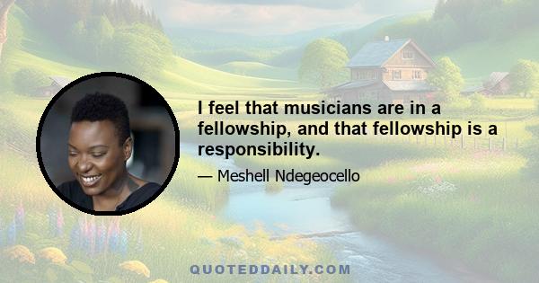 I feel that musicians are in a fellowship, and that fellowship is a responsibility.