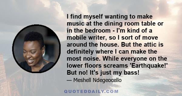 I find myself wanting to make music at the dining room table or in the bedroom - I'm kind of a mobile writer, so I sort of move around the house. But the attic is definitely where I can make the most noise. While