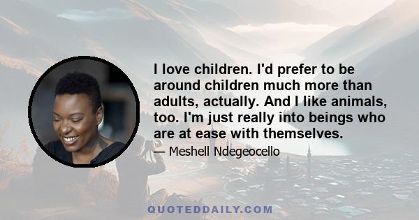 I love children. I'd prefer to be around children much more than adults, actually. And I like animals, too. I'm just really into beings who are at ease with themselves.