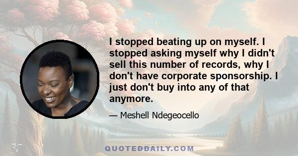 I stopped beating up on myself. I stopped asking myself why I didn't sell this number of records, why I don't have corporate sponsorship. I just don't buy into any of that anymore.