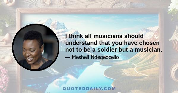 I think all musicians should understand that you have chosen not to be a soldier but a musician.