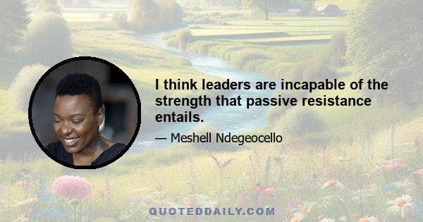 I think leaders are incapable of the strength that passive resistance entails.