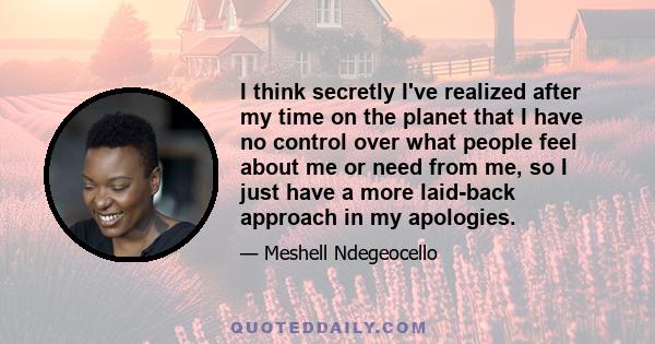 I think secretly I've realized after my time on the planet that I have no control over what people feel about me or need from me, so I just have a more laid-back approach in my apologies.