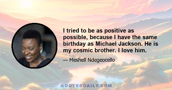 I tried to be as positive as possible, because I have the same birthday as Michael Jackson. He is my cosmic brother. I love him.