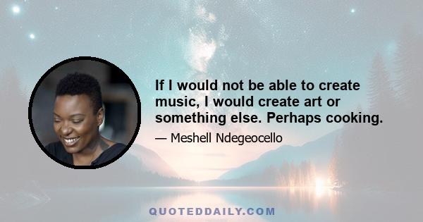 If I would not be able to create music, I would create art or something else. Perhaps cooking.