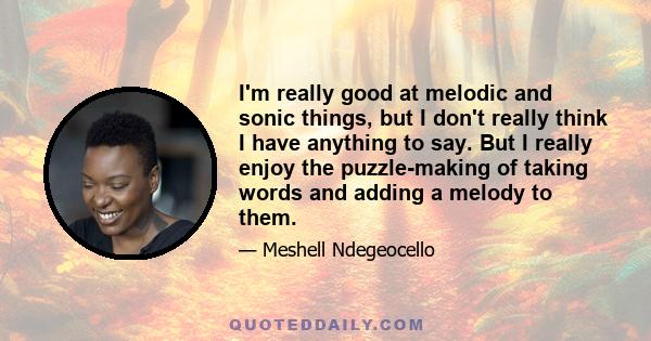 I'm really good at melodic and sonic things, but I don't really think I have anything to say. But I really enjoy the puzzle-making of taking words and adding a melody to them.