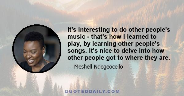 It's interesting to do other people's music - that's how I learned to play, by learning other people's songs. It's nice to delve into how other people got to where they are.