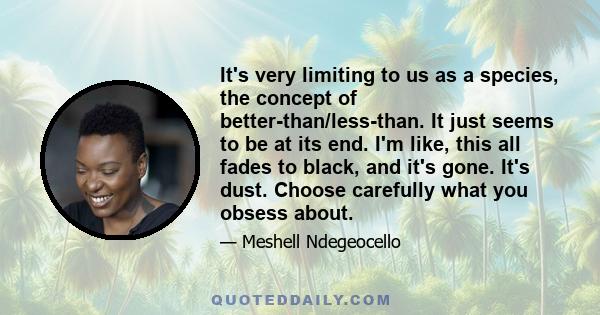 It's very limiting to us as a species, the concept of better-than/less-than. It just seems to be at its end. I'm like, this all fades to black, and it's gone. It's dust. Choose carefully what you obsess about.