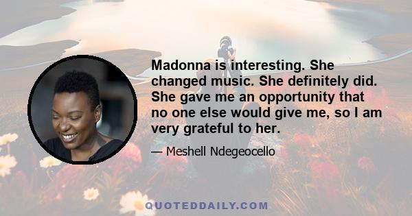 Madonna is interesting. She changed music. She definitely did. She gave me an opportunity that no one else would give me, so I am very grateful to her.