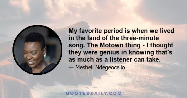 My favorite period is when we lived in the land of the three-minute song. The Motown thing - I thought they were genius in knowing that's as much as a listener can take.