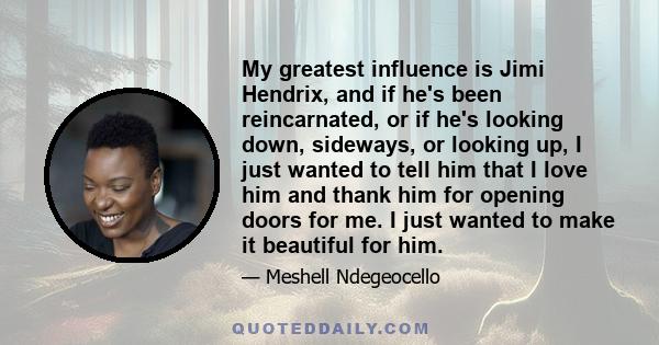 My greatest influence is Jimi Hendrix, and if he's been reincarnated, or if he's looking down, sideways, or looking up, I just wanted to tell him that I love him and thank him for opening doors for me. I just wanted to