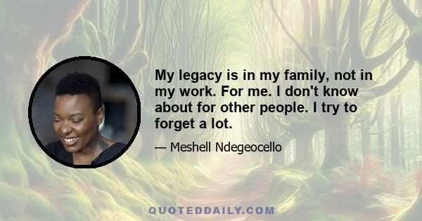 My legacy is in my family, not in my work. For me. I don't know about for other people. I try to forget a lot.