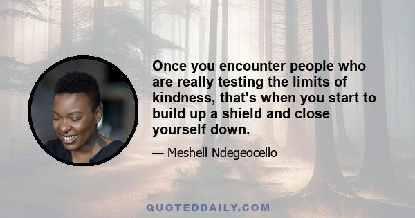 Once you encounter people who are really testing the limits of kindness, that's when you start to build up a shield and close yourself down.